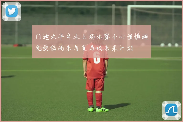 门迪大半年未上场比赛小心谨慎避免受伤尚未与皇马谈未来计划