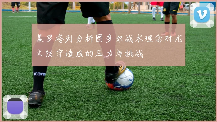 莱罗塔列分析图多尔战术理念对尤文防守造成的压力与挑战