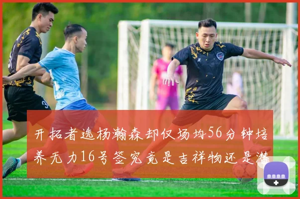 开拓者选杨瀚森却仅场均56分钟培养无力16号签究竟是吉祥物还是潜力股