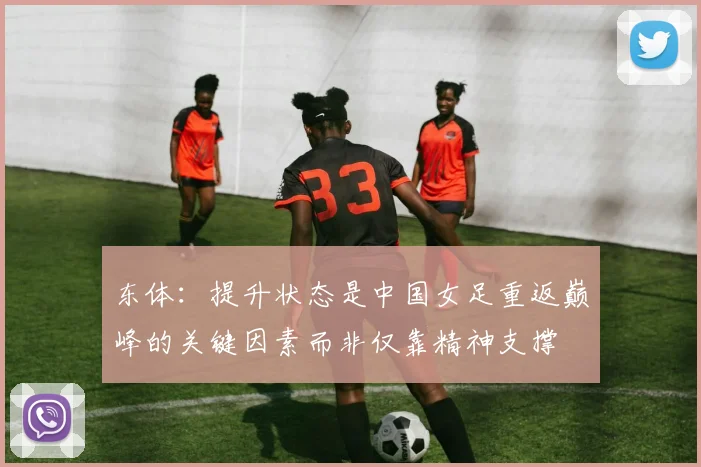 东体：提升状态是中国女足重返巅峰的关键因素而非仅靠精神支撑