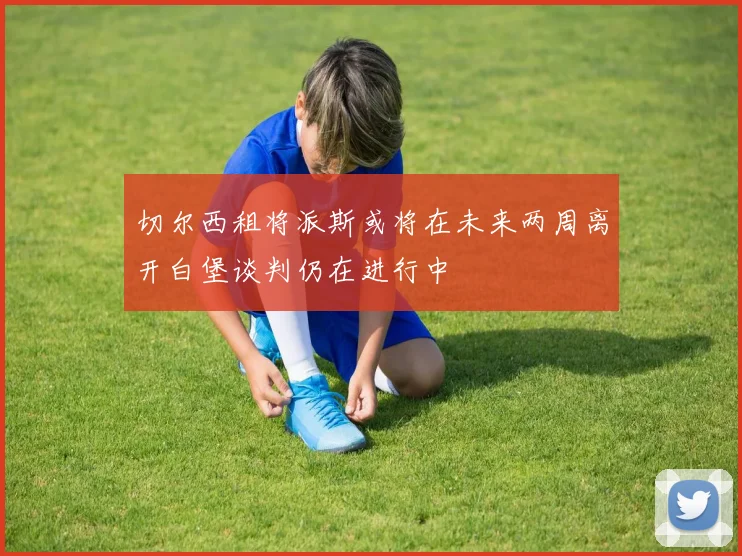 切尔西租将派斯或将在未来两周离开白堡谈判仍在进行中