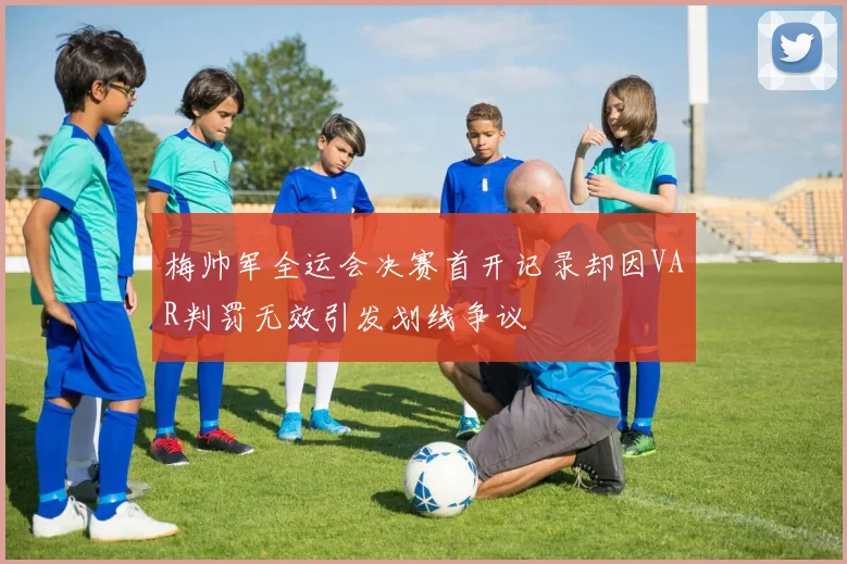 梅帅军全运会决赛首开记录却因VAR判罚无效引发划线争议