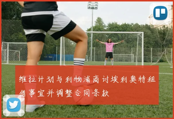 维拉计划与利物浦商讨埃利奥特租借事宜并调整合同条款