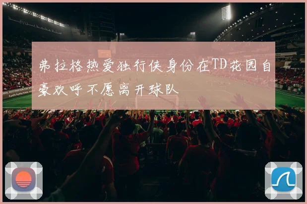 弗拉格热爱独行侠身份在TD花园自豪欢呼不愿离开球队