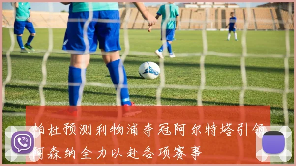帕杜预测利物浦夺冠阿尔特塔引领阿森纳全力以赴各项赛事
