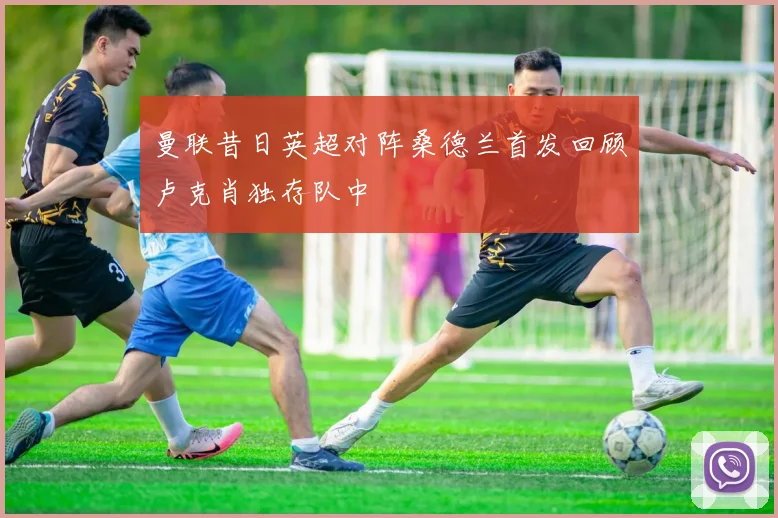 曼联昔日英超对阵桑德兰首发回顾卢克肖独存队中