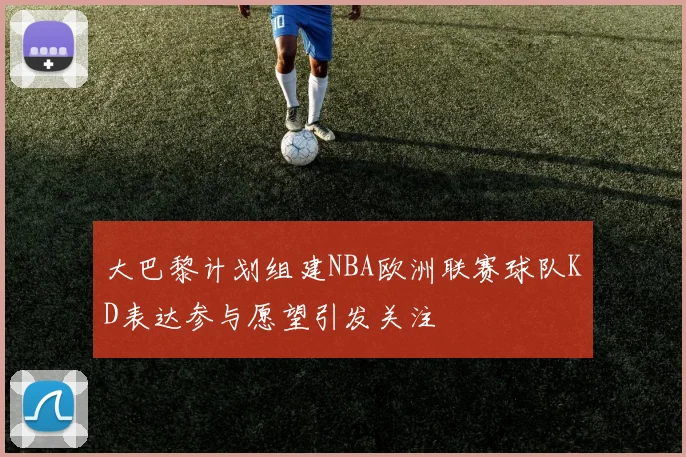 大巴黎计划组建NBA欧洲联赛球队KD表达参与愿望引发关注